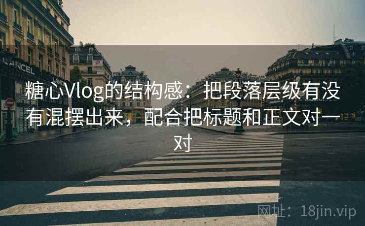 糖心Vlog的结构感：把段落层级有没有混摆出来，配合把标题和正文对一对