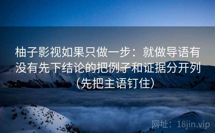 柚子影视如果只做一步：就做导语有没有先下结论的把例子和证据分开列（先把主语钉住）