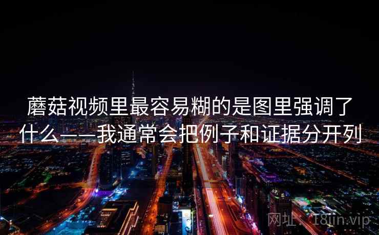 蘑菇视频里最容易糊的是图里强调了什么——我通常会把例子和证据分开列