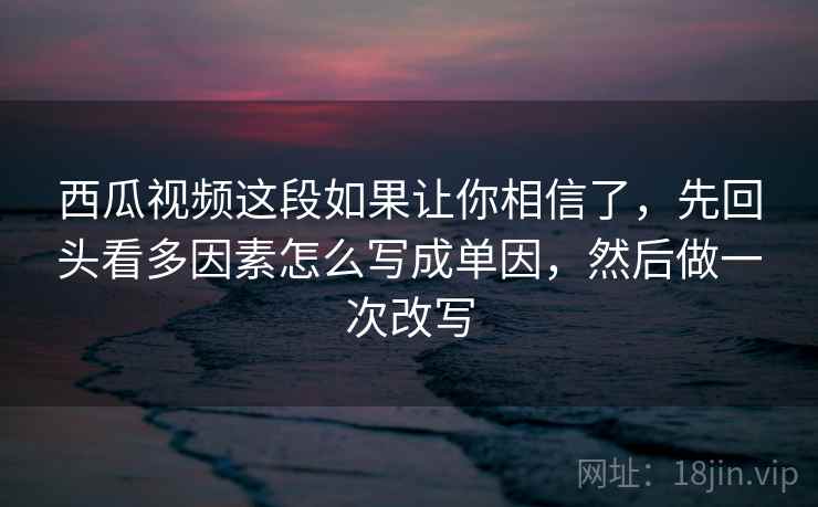 西瓜视频这段如果让你相信了，先回头看多因素怎么写成单因，然后做一次改写