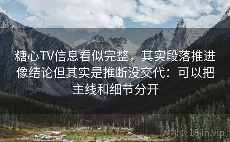 糖心TV信息看似完整，其实段落推进像结论但其实是推断没交代：可以把主线和细节分开
